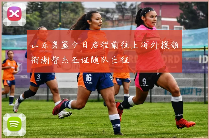 山东男篮今日启程前往上海外援领衔谢智杰王证随队出征