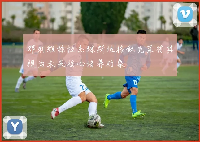 邓利维称拉杰琼斯性格似克莱将其视为未来核心培养对象