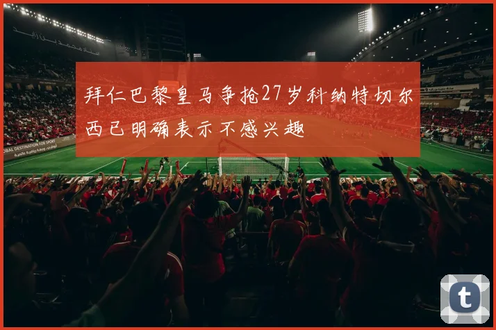 拜仁巴黎皇马争抢27岁科纳特切尔西已明确表示不感兴趣