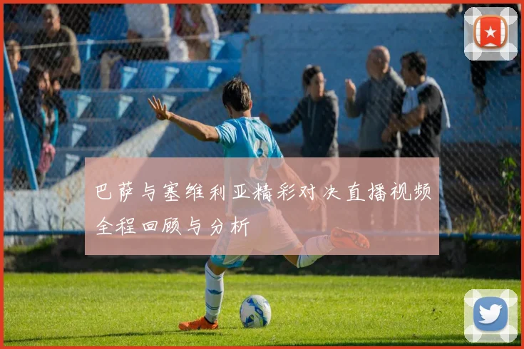 巴萨与塞维利亚精彩对决直播视频全程回顾与分析