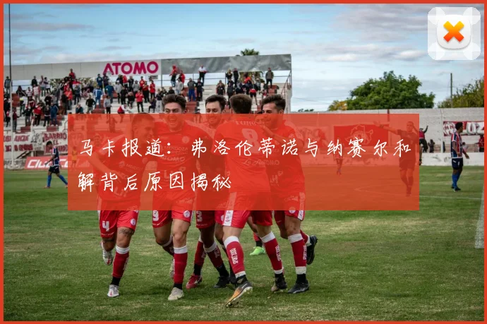 马卡报道：弗洛伦蒂诺与纳赛尔和解背后原因揭秘